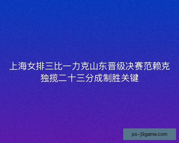 上海女排三比一力克山东晋级决赛范赖克独揽二十三分成制胜关键