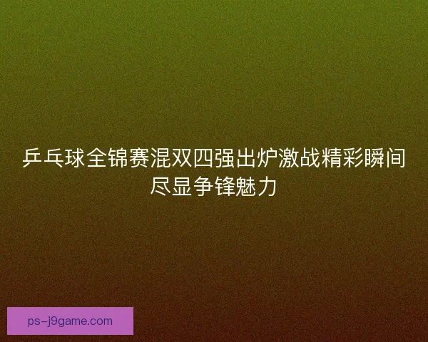乒乓球全锦赛混双四强出炉激战精彩瞬间尽显争锋魅力